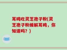 耳鸣吃灵芝孢子粉(灵芝孢子粉缓解耳鸣，你知道吗？)