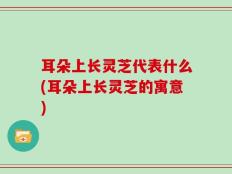 耳朵上长灵芝代表什么(耳朵上长灵芝的寓意)