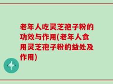 老年人吃灵芝孢子粉的功效与作用(老年人食用灵芝孢子粉的益处及作用)