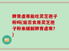 脾胃虚寒能吃灵芝孢子粉吗(能否食用灵芝孢子粉来缓解脾胃虚寒？)