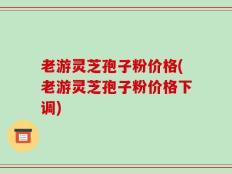 老游灵芝孢子粉价格(老游灵芝孢子粉价格下调)