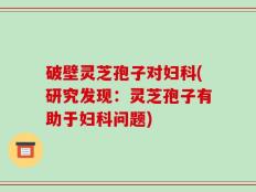 破壁灵芝孢子对妇科(研究发现：灵芝孢子有助于妇科问题)