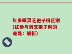 红参跟灵芝孢子粉区别(红参与灵芝孢子粉的差异：解析)