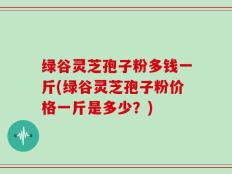 绿谷灵芝孢子粉多钱一斤(绿谷灵芝孢子粉价格一斤是多少？)
