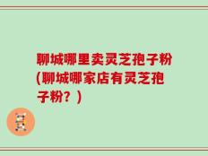 聊城哪里卖灵芝孢子粉(聊城哪家店有灵芝孢子粉？)