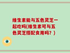 维生素能与五色灵芝一起吃吗(维生素可与五色灵芝搭配食用吗？)