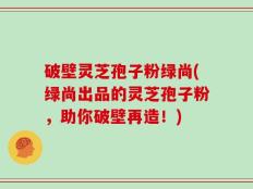 破壁灵芝孢子粉绿尚(绿尚出品的灵芝孢子粉，助你破壁再造！)