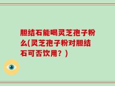 胆结石能喝灵芝孢子粉么(灵芝孢子粉对胆结石可否饮用？)