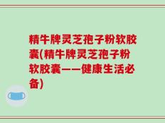精牛牌灵芝孢子粉软胶囊(精牛牌灵芝孢子粉软胶囊——健康生活必备)