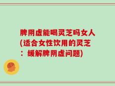 脾阴虚能喝灵芝吗女人(适合女性饮用的灵芝：缓解脾阴虚问题)