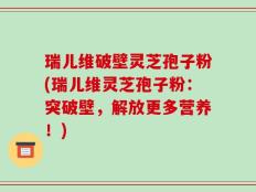 瑞儿维破壁灵芝孢子粉(瑞儿维灵芝孢子粉：突破壁，解放更多营养！)