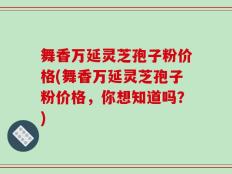 舞香万延灵芝孢子粉价格(舞香万延灵芝孢子粉价格，你想知道吗？)