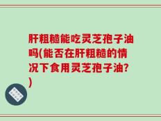 肝粗糙能吃灵芝孢子油吗(能否在肝粗糙的情况下食用灵芝孢子油？)