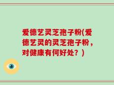 爱德艺灵芝孢子粉(爱德艺灵的灵芝孢子粉，对健康有何好处？)