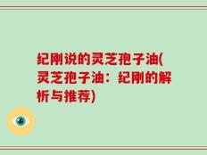 纪刚说的灵芝孢子油(灵芝孢子油：纪刚的解析与推荐)
