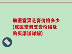 肤医堂灵芝膏价格多少(肤医堂灵芝膏价格及购买渠道详解)