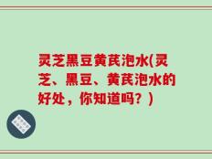 灵芝黑豆黄芪泡水(灵芝、黑豆、黄芪泡水的好处，你知道吗？)