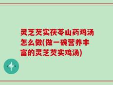 灵芝芡实茯苓山药鸡汤怎么做(做一碗营养丰富的灵芝芡实鸡汤)