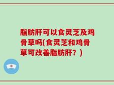 脂肪肝可以食灵芝及鸡骨草吗(食灵芝和鸡骨草可改善脂肪肝？)