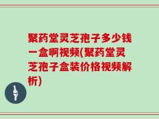 聚药堂灵芝孢子多少钱一盒啊视频(聚药堂灵芝孢子盒装价格视频解析)