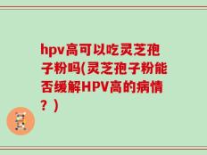 hpv高可以吃灵芝孢子粉吗(灵芝孢子粉能否缓解HPV高的病情？)