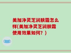 美加净灵芝润肤霜怎么样(美加净灵芝润肤霜使用效果如何？)
