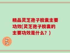 精品灵芝孢子胶囊主要功效(灵芝孢子胶囊的主要功效是什么？)