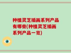 种植灵芝插画系列产品有哪些(种植灵芝插画系列产品一览)