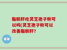 脂肪肝吃灵芝孢子粉可以吗(灵芝孢子粉可以改善脂肪肝？