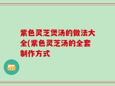 紫色灵芝煲汤的做法大全(紫色灵芝汤的全套制作方式