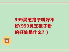 999灵芝孢子粉好不好(999灵芝孢子粉的好处是什么？)