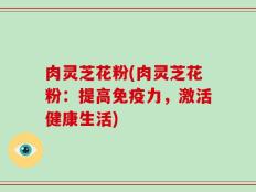 肉灵芝花粉(肉灵芝花粉：提高免疫力，激活健康生活)