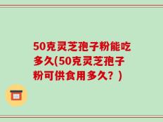 50克灵芝孢子粉能吃多久(50克灵芝孢子粉可供食用多久？)