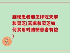 脑梗患者要怎样吃天麻和灵芝(天麻和灵芝如何食用对脑梗患者有益)