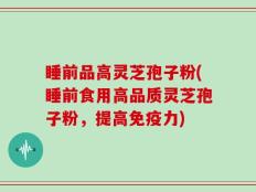 睡前品高灵芝孢子粉(睡前食用高品质灵芝孢子粉，提高免疫力)