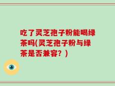 吃了灵芝孢子粉能喝绿茶吗(灵芝孢子粉与绿茶是否兼容？)