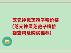 芝元神灵芝孢子粉价格(芝元神灵芝孢子粉价格查询及购买推荐)