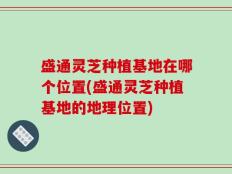 盛通灵芝种植基地在哪个位置(盛通灵芝种植基地的地理位置)