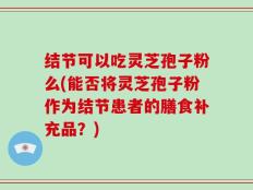结节可以吃灵芝孢子粉么(能否将灵芝孢子粉作为结节患者的膳食补充品？)