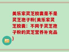 美乐家灵芝胶囊是不是灵芝孢子粉(美乐家灵芝胶囊：不同于灵芝孢子粉的灵芝营养补充品)
