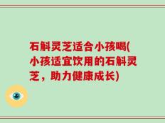 石斛灵芝适合小孩喝(小孩适宜饮用的石斛灵芝，助力健康成长)