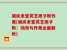 胡庆余堂灵芝孢子粉作用(胡庆余堂灵芝孢子粉：功效与作用全面解析)