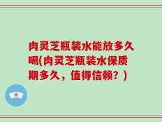 肉灵芝瓶装水能放多久喝(肉灵芝瓶装水保质期多久，值得信赖？)