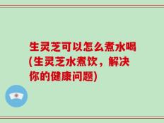 生灵芝可以怎么煮水喝(生灵芝水煮饮，解决你的健康问题)