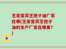 芝圣堂灵芝孢子油厂家在哪(芝圣堂灵芝孢子油的生产厂家在哪里？)