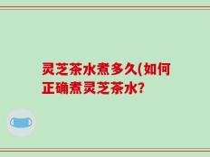 灵芝茶水煮多久(如何正确煮灵芝茶水？