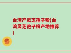 台湾产灵芝孢子粉(台湾灵芝孢子粉产地推荐)