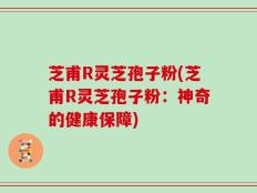 芝甫R灵芝孢子粉(芝甫R灵芝孢子粉：神奇的健康保障)