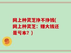 网上种灵芝挣不挣钱(网上种灵芝：赚大钱还是亏本？)