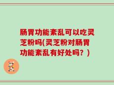 肠胃功能紊乱可以吃灵芝粉吗(灵芝粉对肠胃功能紊乱有好处吗？)